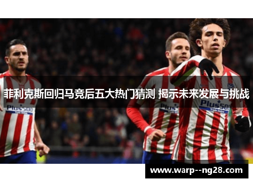 菲利克斯回归马竞后五大热门猜测 揭示未来发展与挑战 菲利克斯回归马竞后五大热门猜测 揭示未来发展与挑战