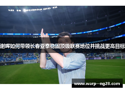 谢晖如何带领长春亚泰稳固顶级联赛地位并挑战更高目标 谢晖如何带领长春亚泰稳固顶级联赛地位并挑战更高目标