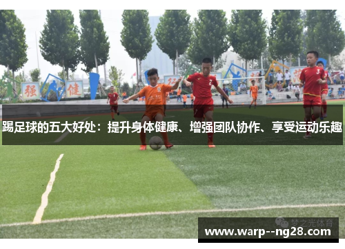踢足球的五大好处:提升身体健康、增强团队协作、享受运动乐趣 踢足球的五大好处:提升身体健康、增强团队协作、享受运动乐趣