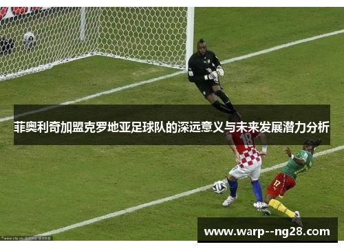 菲奥利奇加盟克罗地亚足球队的深远意义与未来发展潜力分析 菲奥利奇加盟克罗地亚足球队的深远意义与未来发展潜力分析