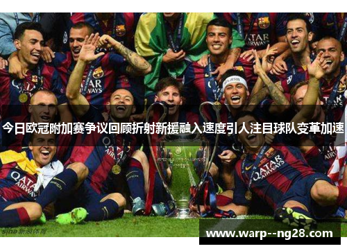 今日欧冠附加赛争议回顾折射新援融入速度引人注目球队变革加速 今日欧冠附加赛争议回顾折射新援融入速度引人注目球队变革加速