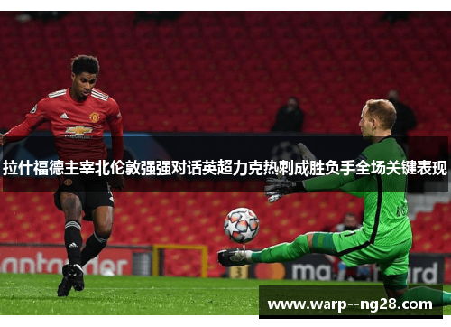 拉什福德主宰北伦敦强强对话英超力克热刺成胜负手全场关键表现 拉什福德主宰北伦敦强强对话英超力克热刺成胜负手全场关键表现