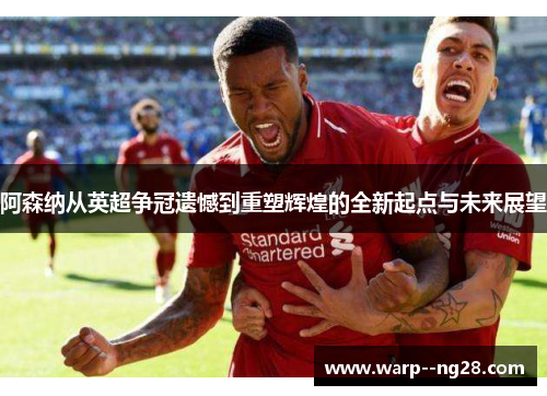 阿森纳从英超争冠遗憾到重塑辉煌的全新起点与未来展望