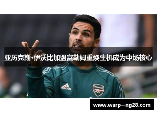 亚历克斯·伊沃比加盟富勒姆重焕生机成为中场核心