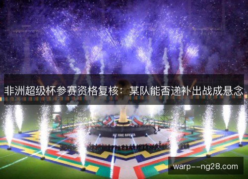 非洲超级杯参赛资格复核:某队能否递补出战成悬念 非洲超级杯参赛资格复核:某队能否递补出战成悬念